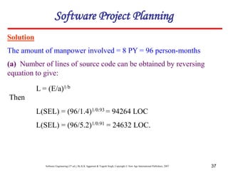 Software Engineering (3rd ed.), By K.K Aggarwal & Yogesh Singh, Copyright © New Age International Publishers, 2007 37
Solution
The amount of manpower involved = 8 PY = 96 person-months
(a) Number of lines of source code can be obtained by reversing
equation to give:
L = (E/a)1/b
Software Project Planning
L(SEL) = (96/1.4)1/0.93 = 94264 LOC
L(SEL) = (96/5.2)1/0.91 = 24632 LOC.
Then
 