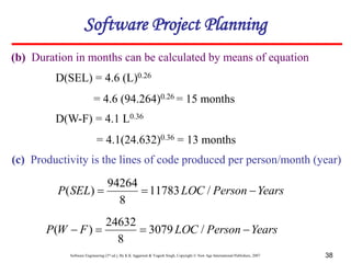 Software Engineering (3rd ed.), By K.K Aggarwal & Yogesh Singh, Copyright © New Age International Publishers, 2007 38
(b) Duration in months can be calculated by means of equation
Software Project Planning
D(W-F) = 4.1 L0.36
= 4.1(24.632)0.36 = 13 months
D(SEL) = 4.6 (L)0.26
= 4.6 (94.264)0.26 = 15 months
(c) Productivity is the lines of code produced per person/month (year)
Years
Person
LOC
SEL
P 

 /
11783
8
94264
)
(
Years
Person
LOC
F
W
P 


 /
3079
8
24632
)
(
 