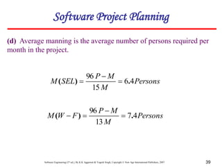 Software Engineering (3rd ed.), By K.K Aggarwal & Yogesh Singh, Copyright © New Age International Publishers, 2007 39
(d) Average manning is the average number of persons required per
month in the project.
Software Project Planning
Persons
M
M
P
SEL
M 4
6
15
96
.
)
( 


Persons
M
M
P
F
W
M 4
7
13
96
.
)
( 



 