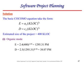Software Engineering (3rd ed.), By K.K Aggarwal & Yogesh Singh, Copyright © New Age International Publishers, 2007 47
Solution
The basic COCOMO equation take the form:
Software Project Planning
b
b
b KLOC
a
E )
(

b
d
b KLOC
c
D )
(

Estimated size of the project = 400 KLOC
(i) Organic mode
E = 2.4(400)1.05 = 1295.31 PM
D = 2.5(1295.31)0.38 = 38.07 PM
 