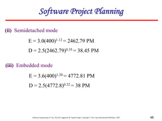 Software Engineering (3rd ed.), By K.K Aggarwal & Yogesh Singh, Copyright © New Age International Publishers, 2007 48
Software Project Planning
(ii) Semidetached mode
E = 3.0(400)1.12 = 2462.79 PM
D = 2.5(2462.79)0.35 = 38.45 PM
(iii) Embedded mode
E = 3.6(400)1.20 = 4772.81 PM
D = 2.5(4772.8)0.32 = 38 PM
 