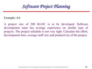Software Engineering (3rd ed.), By K.K Aggarwal & Yogesh Singh, Copyright © New Age International Publishers, 2007 49
Example: 4.6
A project size of 200 KLOC is to be developed. Software
development team has average experience on similar type of
projects. The project schedule is not very tight. Calculate the effort,
development time, average staff size and productivity of the project.
Software Project Planning
 