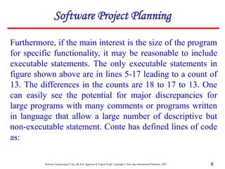 Software Engineering (3rd ed.), By K.K Aggarwal & Yogesh Singh, Copyright © New Age International Publishers, 2007 6
Furthermore, if the main interest is the size of the program
for specific functionality, it may be reasonable to include
executable statements. The only executable statements in
figure shown above are in lines 5-17 leading to a count of
13. The differences in the counts are 18 to 17 to 13. One
can easily see the potential for major discrepancies for
large programs with many comments or programs written
in language that allow a large number of descriptive but
non-executable statement. Conte has defined lines of code
as:
Software Project Planning
 