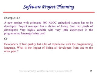 Software Engineering (3rd ed.), By K.K Aggarwal & Yogesh Singh, Copyright © New Age International Publishers, 2007 64
Example: 4.7
A new project with estimated 400 KLOC embedded system has to be
developed. Project manager has a choice of hiring from two pools of
developers: Very highly capable with very little experience in the
programming language being used
Or
Developers of low quality but a lot of experience with the programming
language. What is the impact of hiring all developers from one or the
other pool ?
Software Project Planning
 