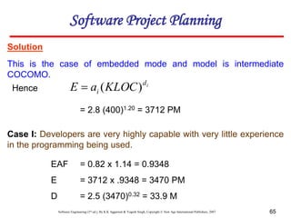 Software Engineering (3rd ed.), By K.K Aggarwal & Yogesh Singh, Copyright © New Age International Publishers, 2007 65
Solution
This is the case of embedded mode and model is intermediate
COCOMO.
Case I: Developers are very highly capable with very little experience
in the programming being used.
= 2.8 (400)1.20 = 3712 PM
EAF = 0.82 x 1.14 = 0.9348
E = 3712 x .9348 = 3470 PM
D = 2.5 (3470)0.32 = 33.9 M
Software Project Planning
Hence i
d
i KLOC
a
E )
(

 
