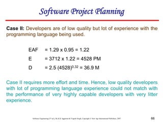 Software Engineering (3rd ed.), By K.K Aggarwal & Yogesh Singh, Copyright © New Age International Publishers, 2007 66
Case II: Developers are of low quality but lot of experience with the
programming language being used.
EAF = 1.29 x 0.95 = 1.22
E = 3712 x 1.22 = 4528 PM
D = 2.5 (4528)0.32 = 36.9 M
Case II requires more effort and time. Hence, low quality developers
with lot of programming language experience could not match with
the performance of very highly capable developers with very litter
experience.
Software Project Planning
 