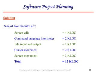 Software Engineering (3rd ed.), By K.K Aggarwal & Yogesh Singh, Copyright © New Age International Publishers, 2007 68
Solution
Size of five modules are:
Software Project Planning
Screen edit = 4 KLOC
Command language interpreter = 2 KLOC
File input and output = 1 KLOC
Cursor movement = 2 KLOC
Screen movement = 3 KLOC
Total = 12 KLOC
 