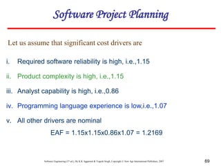 Software Engineering (3rd ed.), By K.K Aggarwal & Yogesh Singh, Copyright © New Age International Publishers, 2007 69
i. Required software reliability is high, i.e.,1.15
ii. Product complexity is high, i.e.,1.15
iii. Analyst capability is high, i.e.,0.86
iv. Programming language experience is low,i.e.,1.07
v. All other drivers are nominal
EAF = 1.15x1.15x0.86x1.07 = 1.2169
Let us assume that significant cost drivers are
Software Project Planning
 