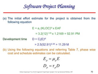 Software Engineering (3rd ed.), By K.K Aggarwal & Yogesh Singh, Copyright © New Age International Publishers, 2007 70
(a) The initial effort estimate for the project is obtained from the
following equation
E = ai (KLOC)bi x EAF
= 3.2(12)1.05 x 1.2169 = 52.91 PM
Development time D = Ci(E)di
= 2.5(52.91)0.38 = 11.29 M
Software Project Planning
(b) Using the following equations and referring Table 7, phase wise
cost and schedule estimates can be calculated.
D
D
E
E
p
p
p
p




 