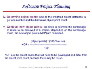 Software Engineering (3rd ed.), By K.K Aggarwal & Yogesh Singh, Copyright © New Age International Publishers, 2007 78
iv. Determine object points: Add all the weighted object instances to
get one number and this known as object-point count.
v. Compute new object points: We have to estimate the percentage
of reuse to be achieved in a project. Depending on the percentage
reuse, the new object points (NOP) are computed.
(object points) * (100-%reuse)
NOP = -------------------------------------------
100
NOP are the object points that will need to be developed and differ from
the object point count because there may be reuse.
Software Project Planning
 