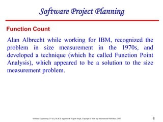 Software Engineering (3rd ed.), By K.K Aggarwal & Yogesh Singh, Copyright © New Age International Publishers, 2007 8
Alan Albrecht while working for IBM, recognized the
problem in size measurement in the 1970s, and
developed a technique (which he called Function Point
Analysis), which appeared to be a solution to the size
measurement problem.
Function Count
Software Project Planning
 