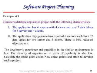 Software Engineering (3rd ed.), By K.K Aggarwal & Yogesh Singh, Copyright © New Age International Publishers, 2007 81
Consider a database application project with the following characteristics:
I. The application has 4 screens with 4 views each and 7 data tables
for 3 servers and 4 clients.
II. The application may generate two report of 6 sections each from 07
data tables for two server and 3 clients. There is 10% reuse of
object points.
Example: 4.9
Software Project Planning
The developer’s experience and capability in the similar environment is
low. The maturity of organization in terms of capability is also low.
Calculate the object point count, New object points and effort to develop
such a project.
 