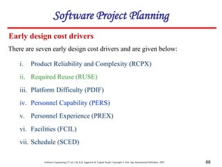 Software Engineering (3rd ed.), By K.K Aggarwal & Yogesh Singh, Copyright © New Age International Publishers, 2007 88
Early design cost drivers
There are seven early design cost drivers and are given below:
i. Product Reliability and Complexity (RCPX)
ii. Required Reuse (RUSE)
iii. Platform Difficulty (PDIF)
iv. Personnel Capability (PERS)
v. Personnel Experience (PREX)
vi. Facilities (FCIL)
vii. Schedule (SCED)
Software Project Planning
 