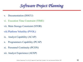Software Engineering (3rd ed.), By K.K Aggarwal & Yogesh Singh, Copyright © New Age International Publishers, 2007 90
v. Documentation (DOCU)
vi. Execution Time Constraint (TIME)
vii. Main Storage Constraint (STOR)
viii.Platform Volatility (PVOL)
ix. Analyst Capability (ACAP)
x. Programmers Capability (PCAP)
xi. Personnel Continuity (PCON)
xii. Analyst Experience (AEXP)
Software Project Planning
 
