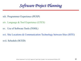 Software Engineering (3rd ed.), By K.K Aggarwal & Yogesh Singh, Copyright © New Age International Publishers, 2007 91
xiii. Programmer Experience (PEXP)
xiv. Language & Tool Experience (LTEX)
xv. Use of Software Tools (TOOL)
xvi. Site Locations & Communication Technology between Sites (SITE)
xvii. Schedule (SCED)
Software Project Planning
 