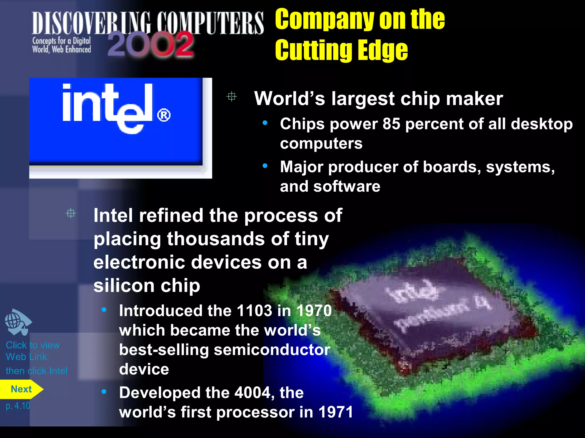 Company on the
Cutting Edge
 World’s largest chip maker
• Chips power 85 percent of all desktop
computers
• Major producer of boards, systems,
and software
 Intel refined the process of
placing thousands of tiny
electronic devices on a
silicon chip
• Introduced the 1103 in 1970
which became the world’s
best-selling semiconductor
device
• Developed the 4004, the
world’s first processor in 1971
Click to view
Web Link
then click Intel
p. 4.10
Next
 