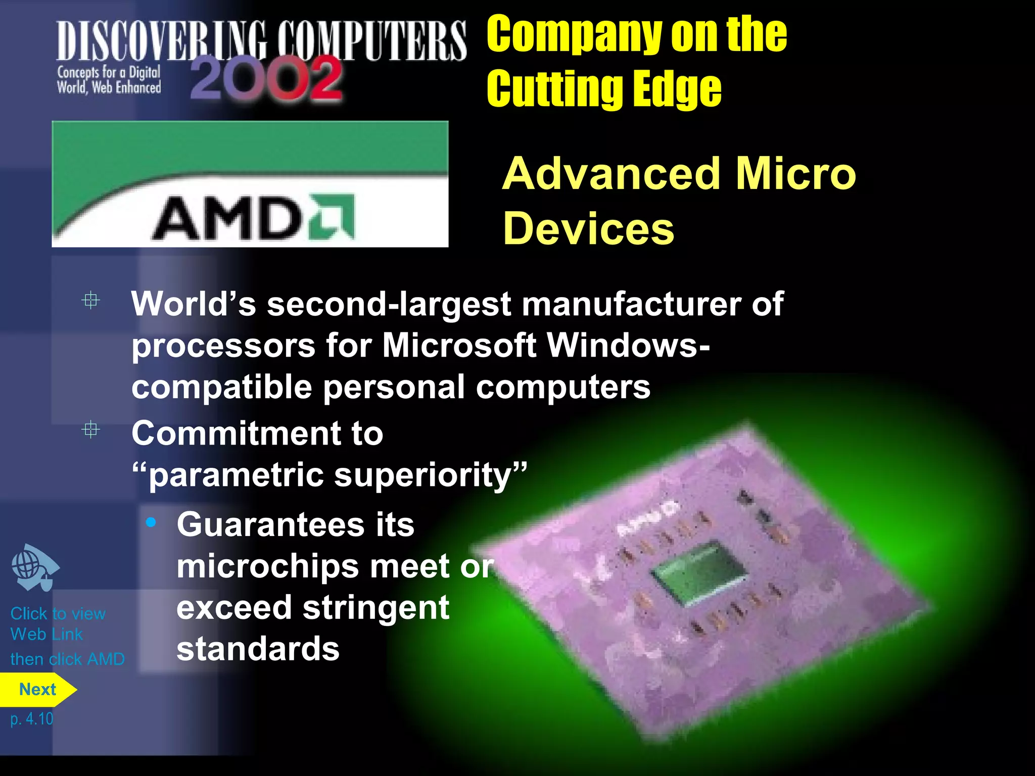 Company on the
Cutting Edge
Advanced Micro
Devices
 Commitment to
“parametric superiority”
• Guarantees its
microchips meet or
exceed stringent
standards
 World’s second-largest manufacturer of
processors for Microsoft Windows-
compatible personal computers
Click to view
Web Link
then click AMD
p. 4.10
Next
 