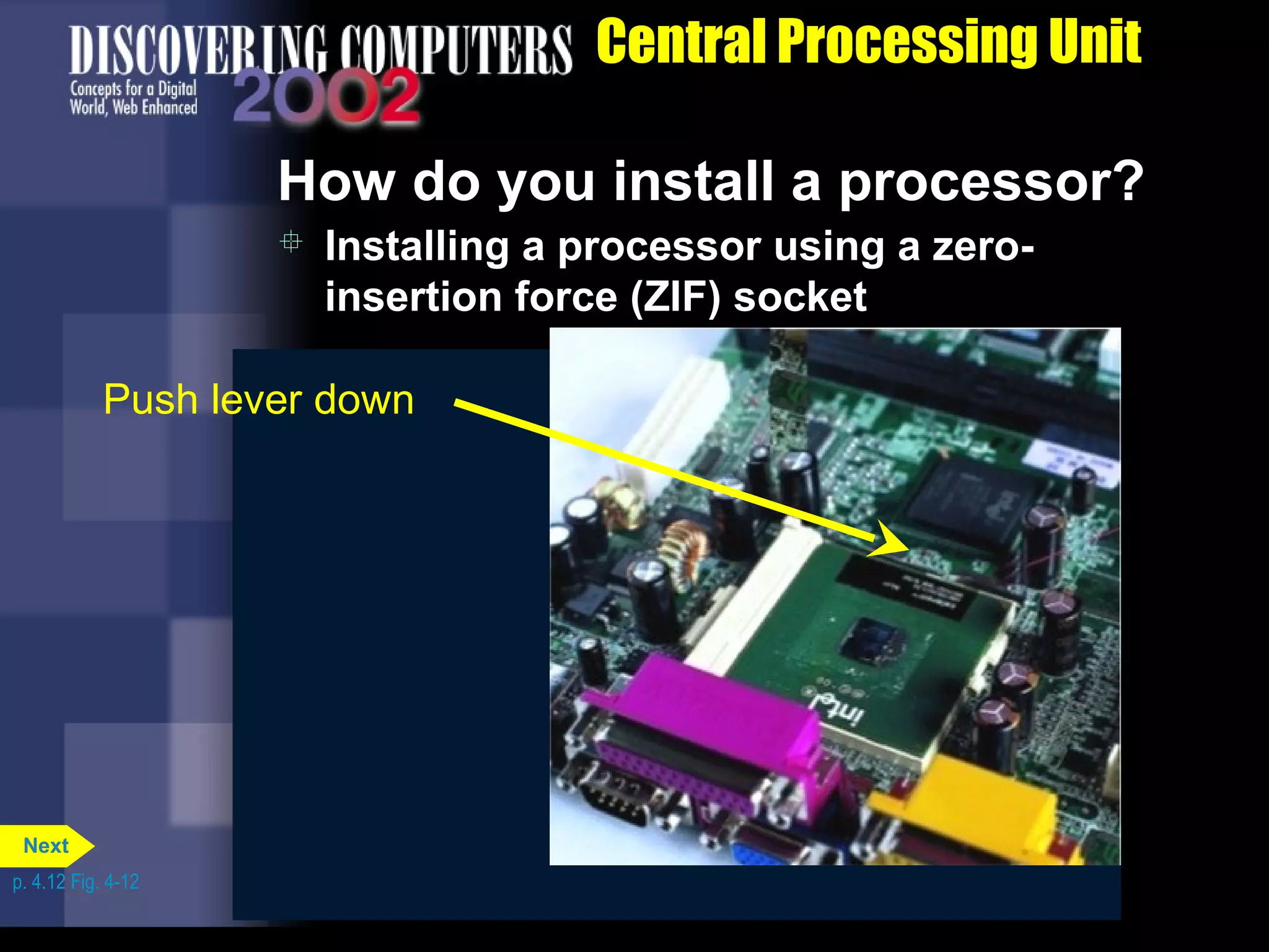 Lift lever
 Installing a processor using a zero-
insertion force (ZIF) socket
How do you install a processor?
Central Processing Unit
Insert chip
Push lever down
p. 4.12 Fig. 4-12
Next
 