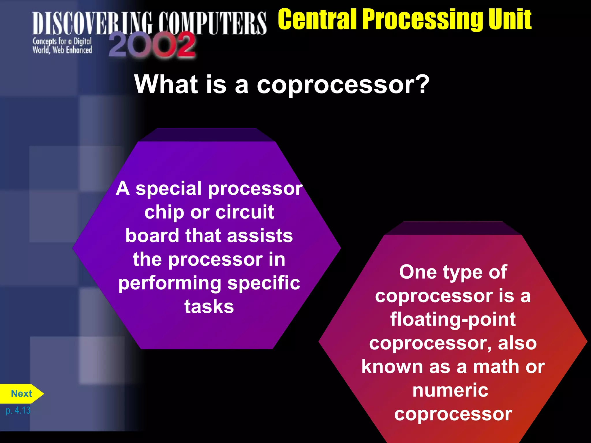 Central Processing Unit
One type of
coprocessor is a
floating-point
coprocessor, also
known as a math or
numeric
coprocessor
A special processor
chip or circuit
board that assists
the processor in
performing specific
tasks
What is a coprocessor?
p. 4.13
Next
 