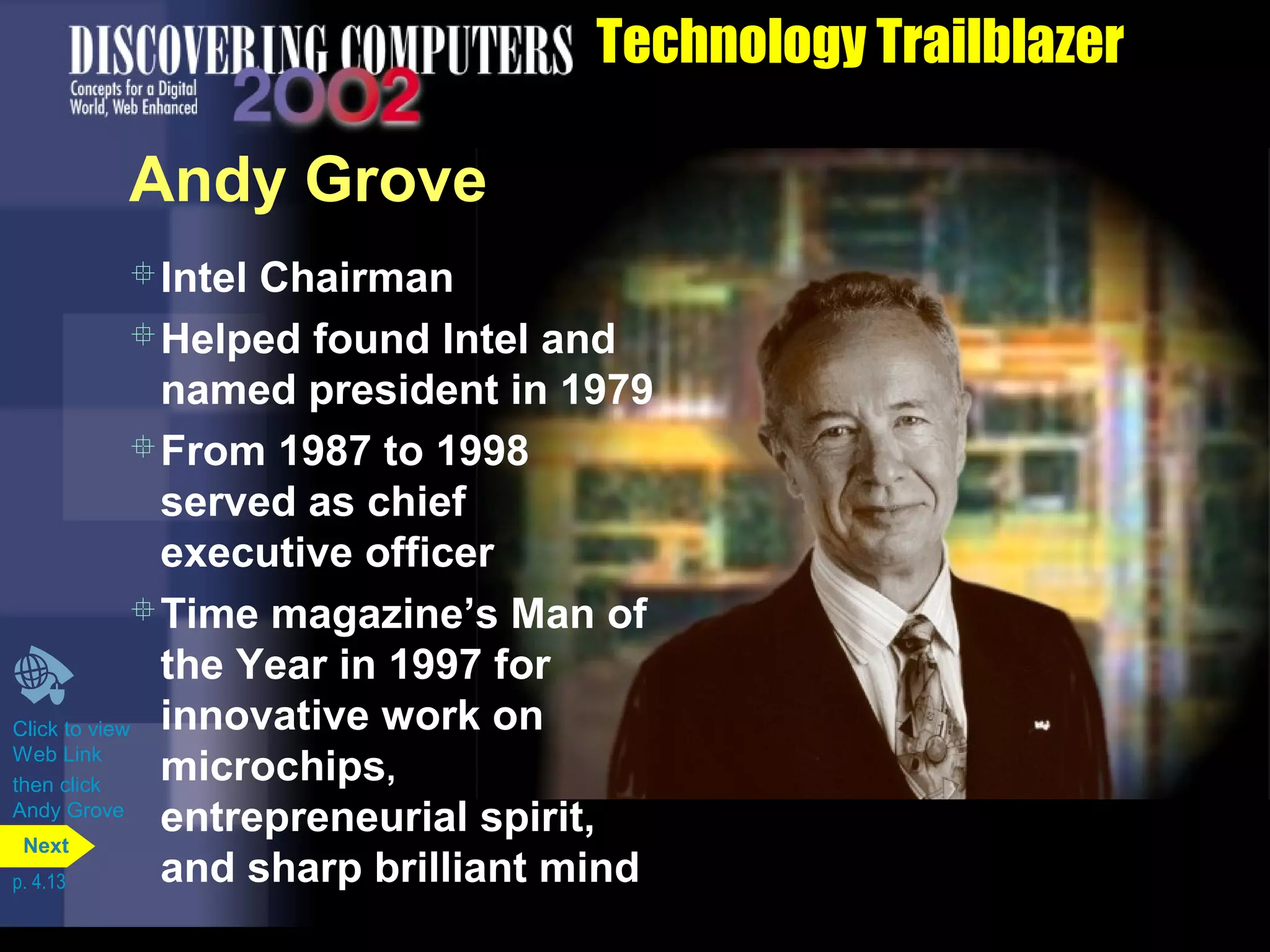 Technology Trailblazer
Andy Grove
Click to view
Web Link
then click
Andy Grove
Intel Chairman
Helped found Intel and
named president in 1979
From 1987 to 1998
served as chief
executive officer
Time magazine’s Man of
the Year in 1997 for
innovative work on
microchips,
entrepreneurial spirit,
and sharp brilliant mindp. 4.13
Next
 