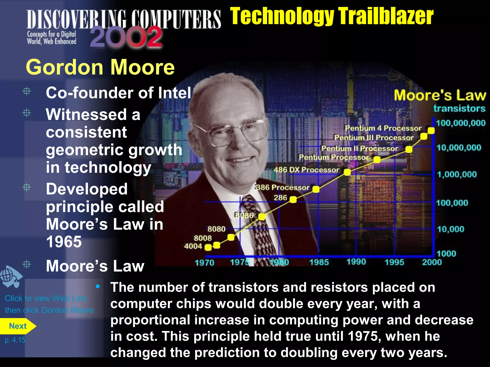  Co-founder of Intel
 Witnessed a
consistent
geometric growth
in technology
 Developed
principle called
Moore’s Law in
1965
Technology Trailblazer
 Moore’s Law
• The number of transistors and resistors placed on
computer chips would double every year, with a
proportional increase in computing power and decrease
in cost. This principle held true until 1975, when he
changed the prediction to doubling every two years.
Gordon Moore
Click to view Web Link
then click Gordon Moore
p. 4.15
Next
 