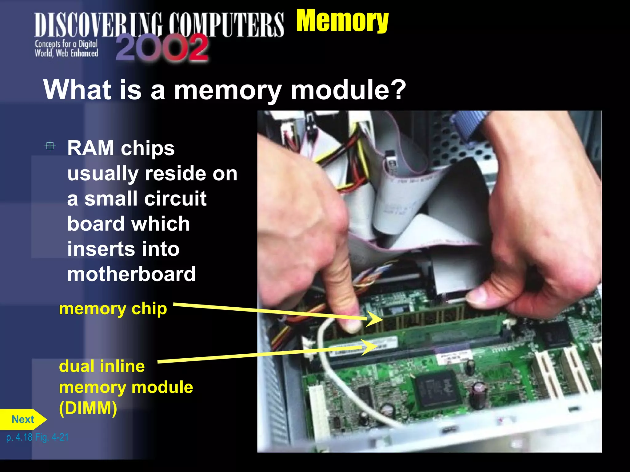 Memory
What is a memory module?
dual inline
memory module
(DIMM)
memory chip
 RAM chips
usually reside on
a small circuit
board which
inserts into
motherboard
p. 4.18 Fig. 4-21
Next
 