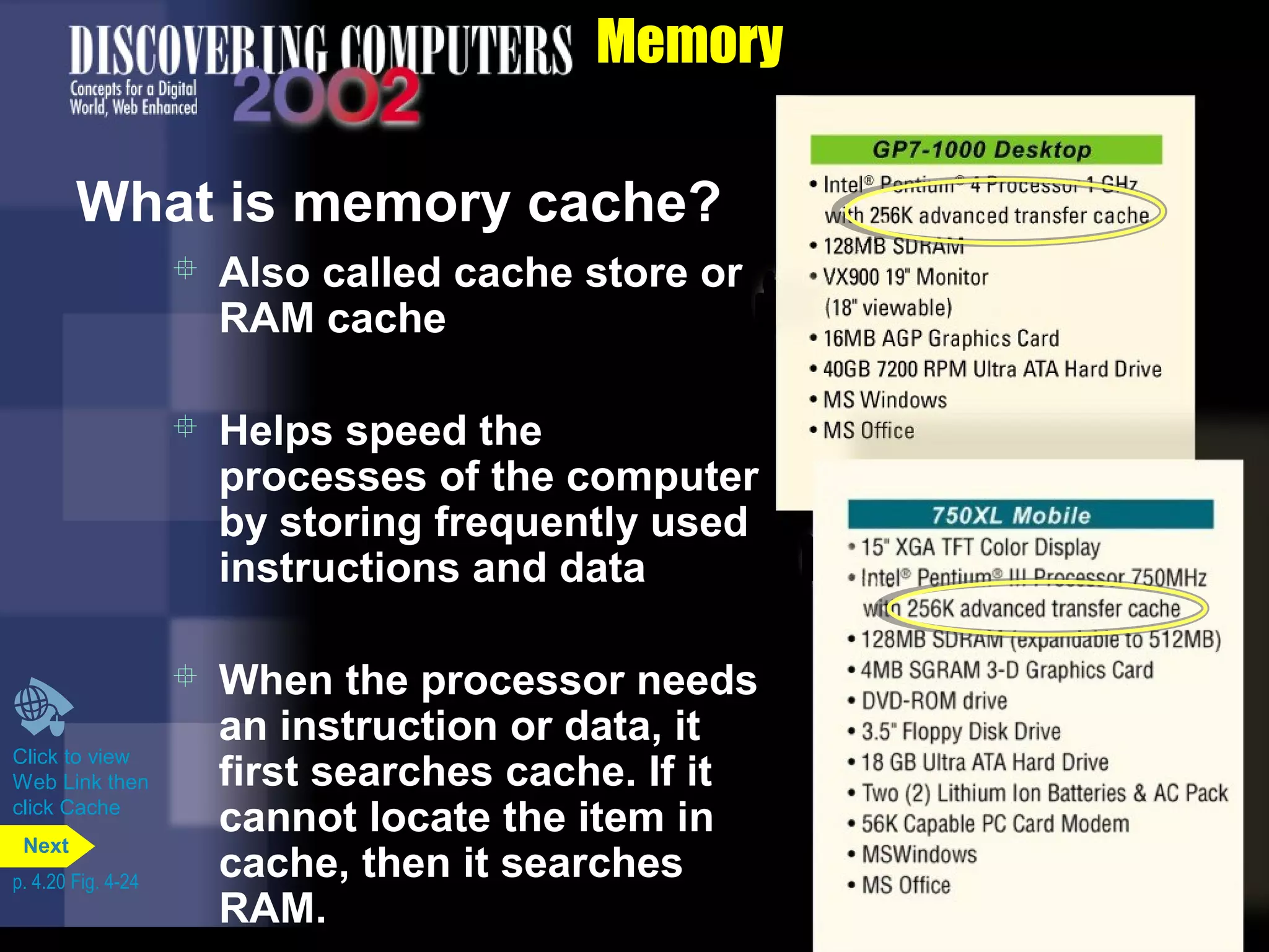 Memory
What is memory cache?
 Also called cache store or
RAM cache
 Helps speed the
processes of the computer
by storing frequently used
instructions and data
 When the processor needs
an instruction or data, it
first searches cache. If it
cannot locate the item in
cache, then it searches
RAM.
Click to view
Web Link then
click Cache
p. 4.20 Fig. 4-24
Next
 