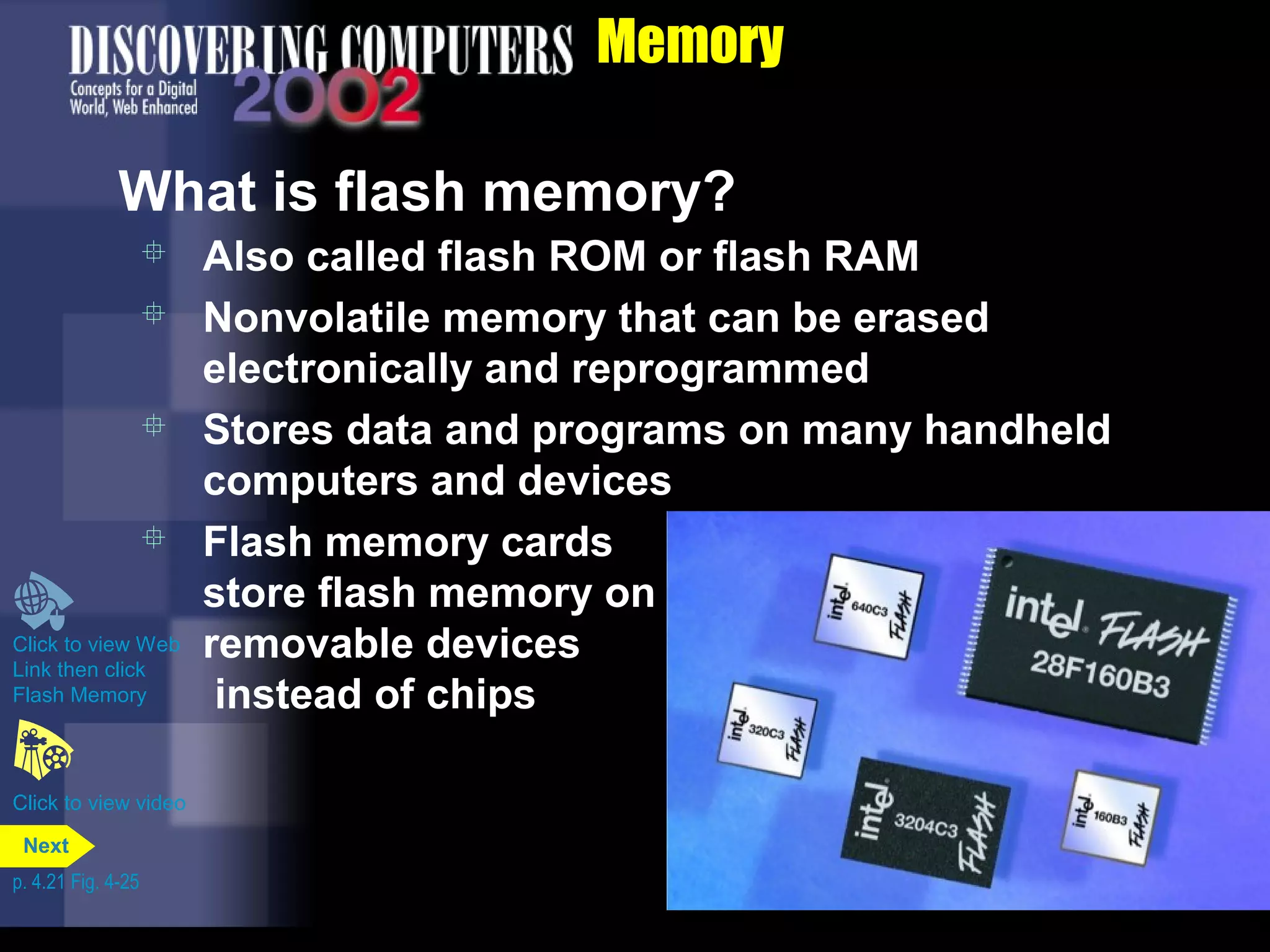 Memory
What is flash memory?
 Also called flash ROM or flash RAM
 Nonvolatile memory that can be erased
electronically and reprogrammed
 Stores data and programs on many handheld
computers and devices
 Flash memory cards
store flash memory on
removable devices
instead of chips
Click to view video
Click to view Web
Link then click
Flash Memory
p. 4.21 Fig. 4-25
Next
 