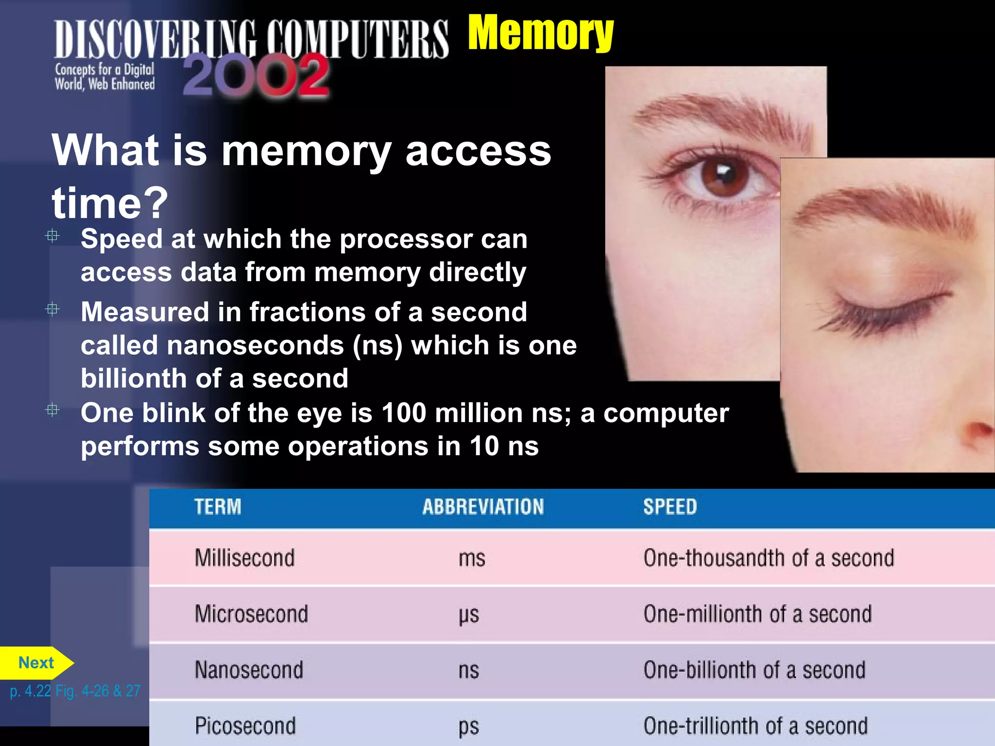 Memory
What is memory access
time?
 Speed at which the processor can
access data from memory directly
 Measured in fractions of a second
called nanoseconds (ns) which is one
billionth of a second
 One blink of the eye is 100 million ns; a computer
performs some operations in 10 ns
p. 4.22 Fig. 4-26 & 27
Next
 