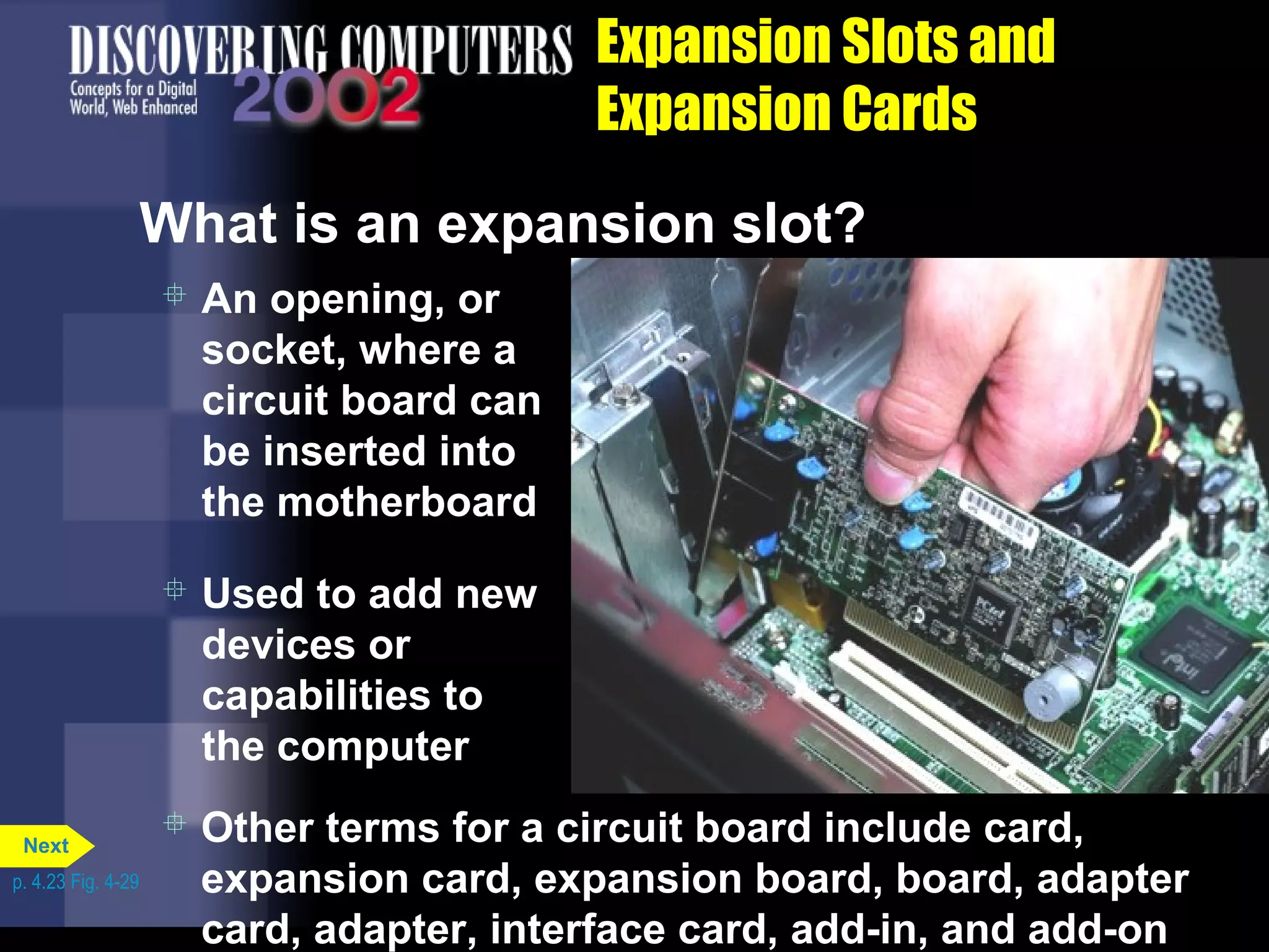 Expansion Slots and
Expansion Cards
What is an expansion slot?
 An opening, or
socket, where a
circuit board can
be inserted into
the motherboard
 Used to add new
devices or
capabilities to
the computer
 Other terms for a circuit board include card,
expansion card, expansion board, board, adapter
card, adapter, interface card, add-in, and add-on
p. 4.23 Fig. 4-29
Next
 