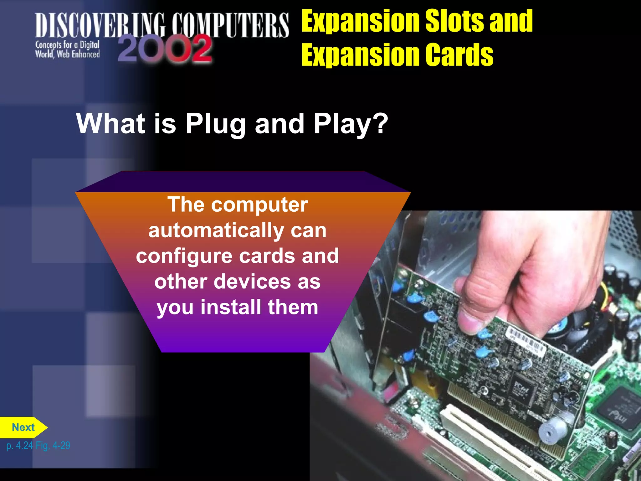Expansion Slots and
Expansion Cards
The computer
automatically can
configure cards and
other devices as
you install them
What is Plug and Play?
p. 4.24 Fig. 4-29
Next
 