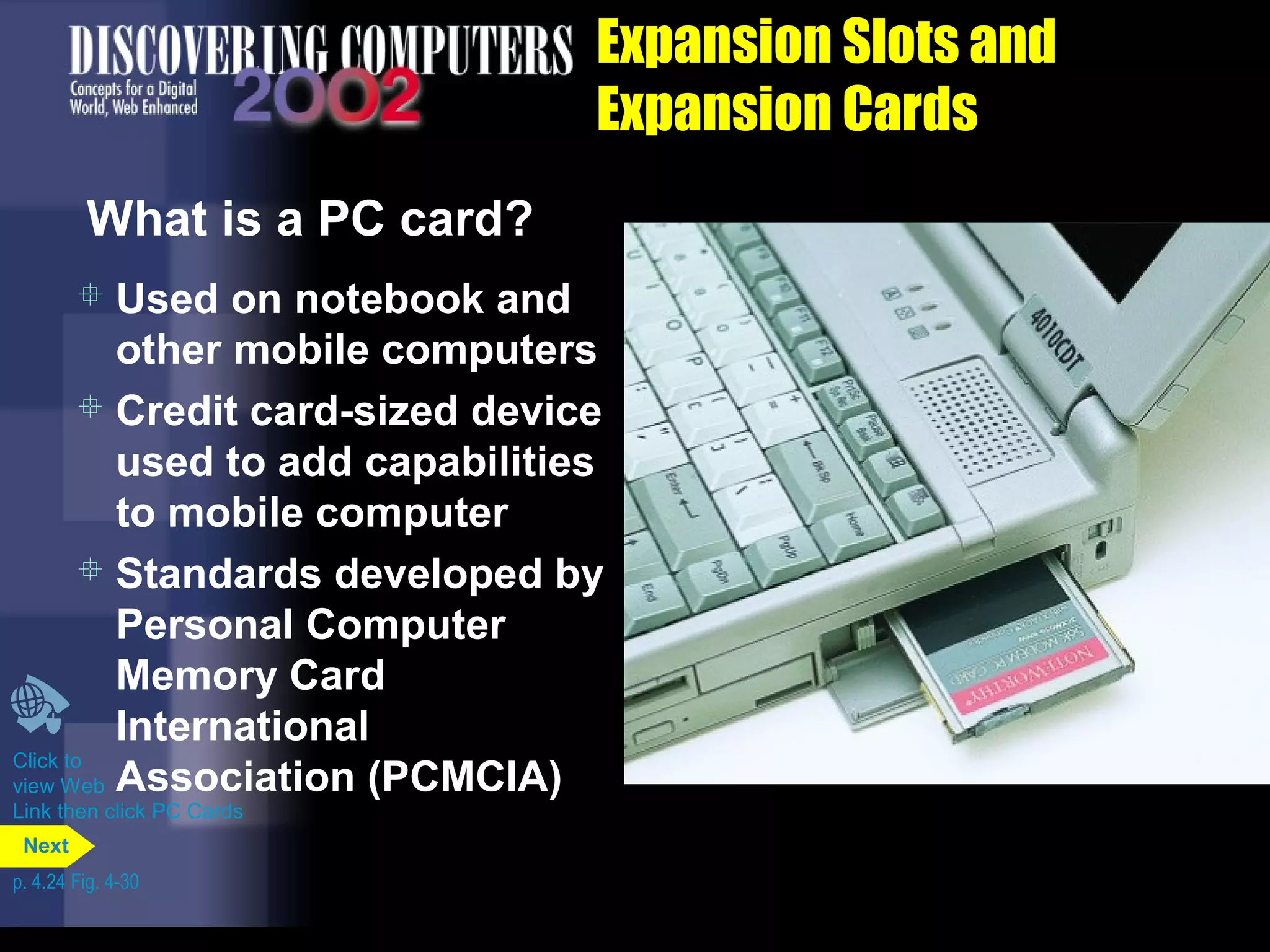  Used on notebook and
other mobile computers
 Credit card-sized device
used to add capabilities
to mobile computer
 Standards developed by
Personal Computer
Memory Card
International
Association (PCMCIA)
Expansion Slots and
Expansion Cards
What is a PC card?
Click to
view Web
Link then click PC Cards
p. 4.24 Fig. 4-30
Next
 