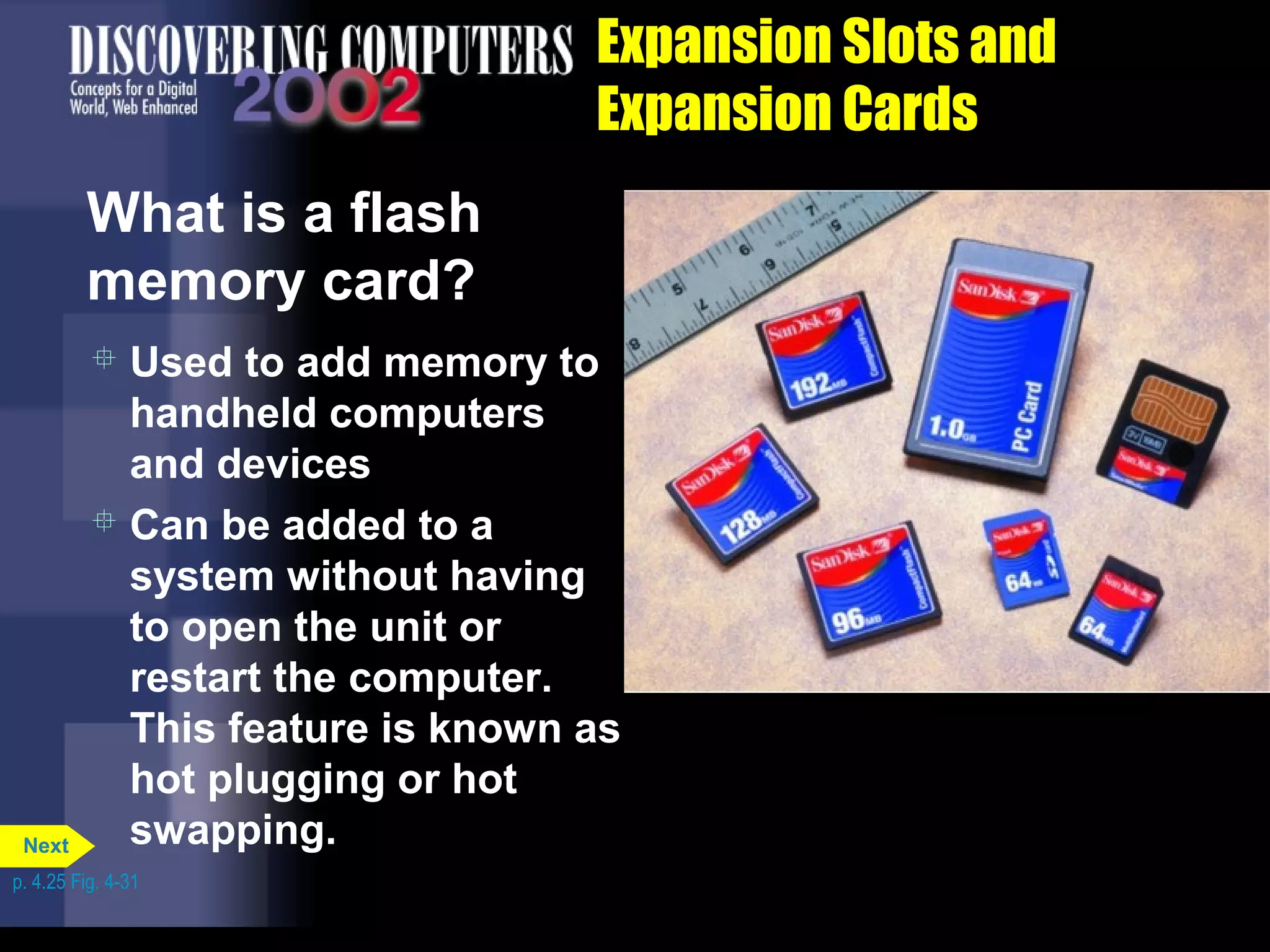 Expansion Slots and
Expansion Cards
What is a flash
memory card?
 Used to add memory to
handheld computers
and devices
 Can be added to a
system without having
to open the unit or
restart the computer.
This feature is known as
hot plugging or hot
swapping.
p. 4.25 Fig. 4-31
Next
 