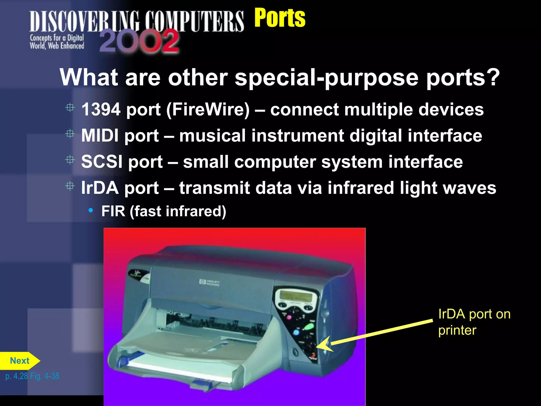 Ports
What are other special-purpose ports?
IrDA port on
printer
 1394 port (FireWire) – connect multiple devices
 MIDI port – musical instrument digital interface
 SCSI port – small computer system interface
 IrDA port – transmit data via infrared light waves
• FIR (fast infrared)
p. 4.28 Fig. 4-38
Next
 