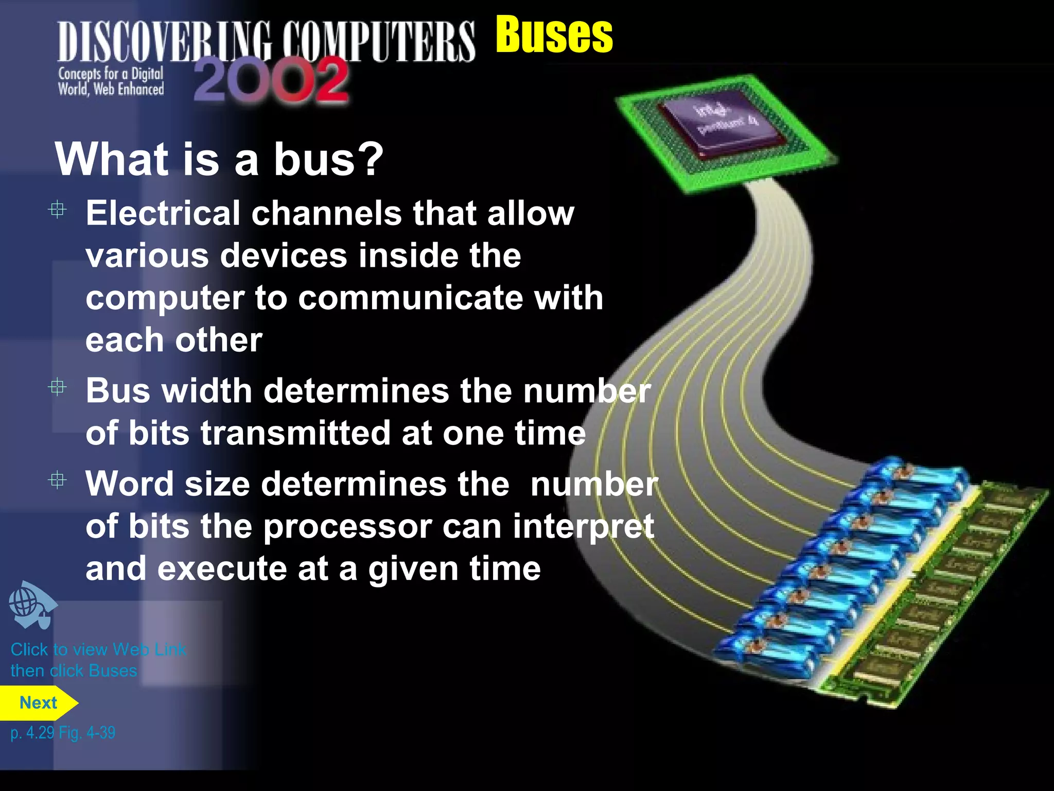 Buses
What is a bus?
 Electrical channels that allow
various devices inside the
computer to communicate with
each other
 Bus width determines the number
of bits transmitted at one time
 Word size determines the number
of bits the processor can interpret
and execute at a given time
Click to view Web Link
then click Buses
p. 4.29 Fig. 4-39
Next
 
