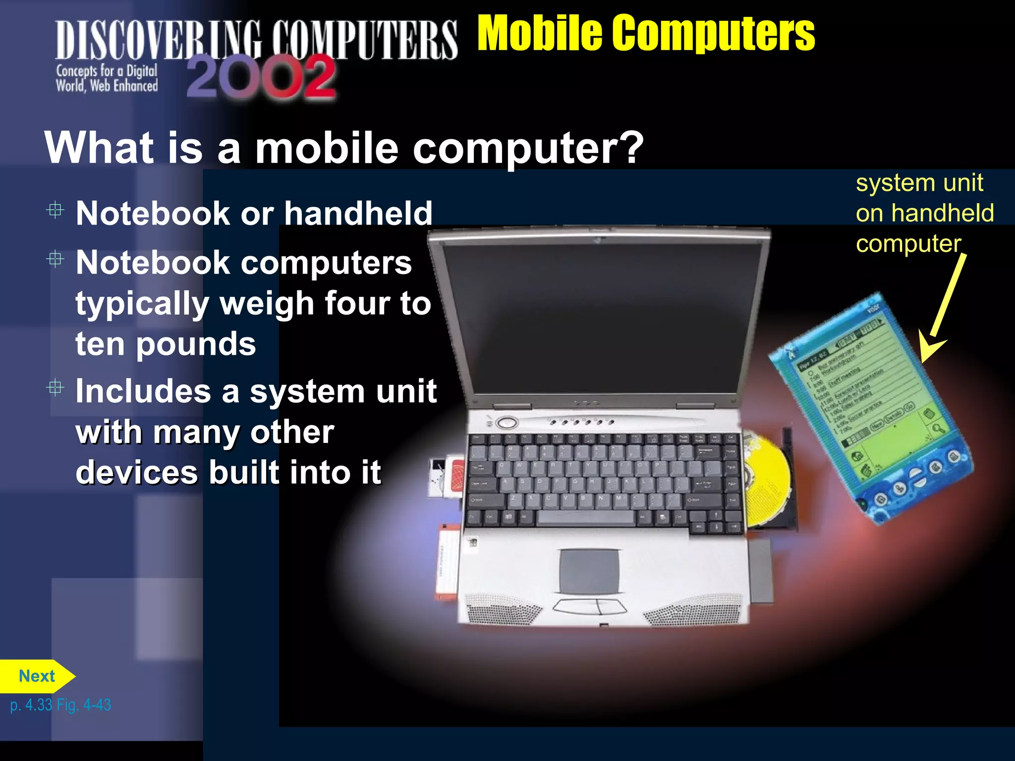 battery
system unit on
notebook computer
Floppy disk
drive or Zip
disk drive
PC Cards in
PC Card
slots
CD-ROM or
DVD-ROM
drive
Mobile Computers
What is a mobile computer?
system unit
on handheld
computer
 Notebook or handheld
 Notebook computers
typically weigh four to
ten pounds
 Includes a system unit
with many otherwith many other
devices built into itdevices built into it
p. 4.33 Fig. 4-43
Next
 