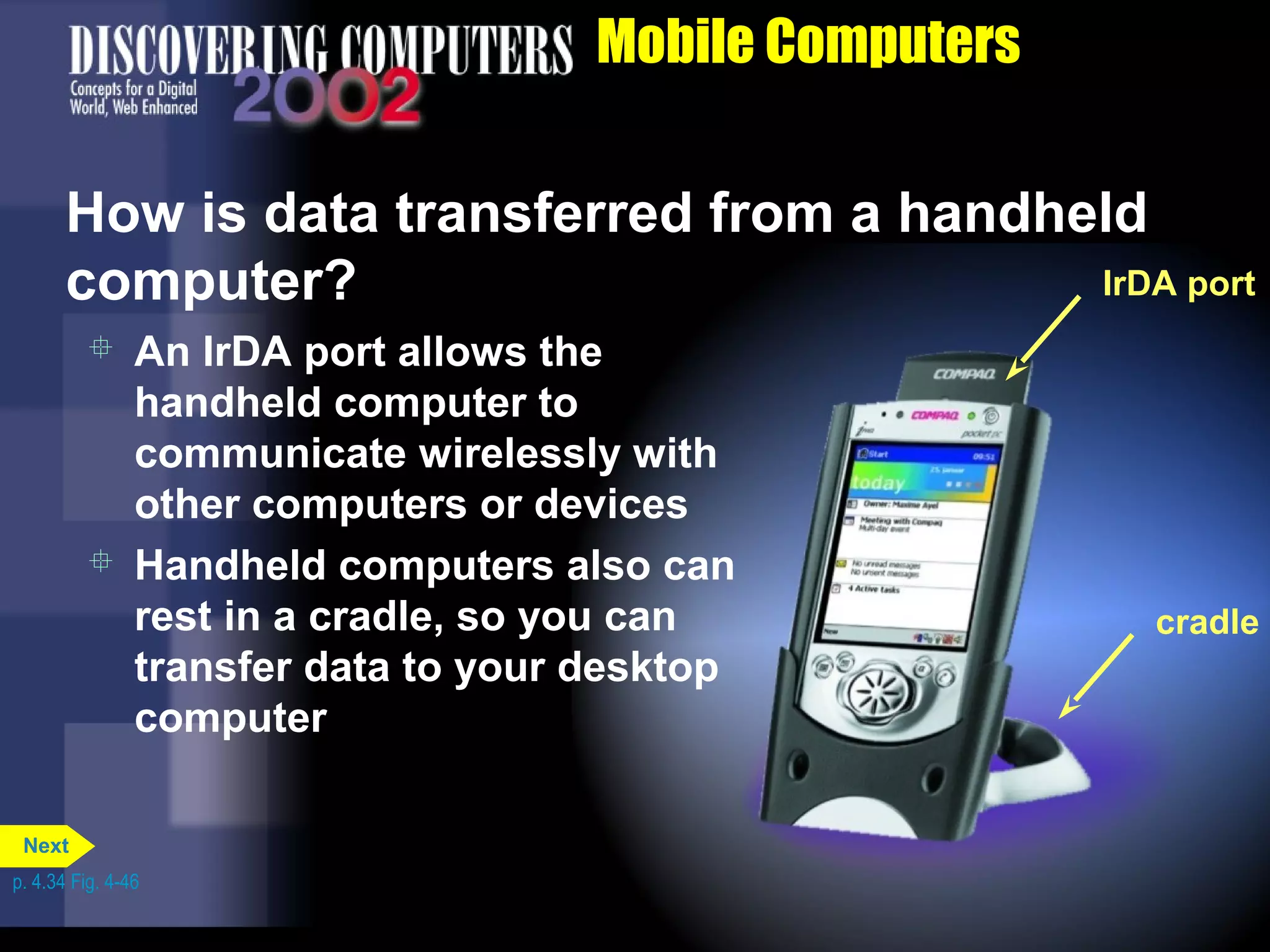 Mobile Computers
 An IrDA port allows the
handheld computer to
communicate wirelessly with
other computers or devices
 Handheld computers also can
rest in a cradle, so you can
transfer data to your desktop
computer
How is data transferred from a handheld
computer? IrDA port
cradle
p. 4.34 Fig. 4-46
Next
 
