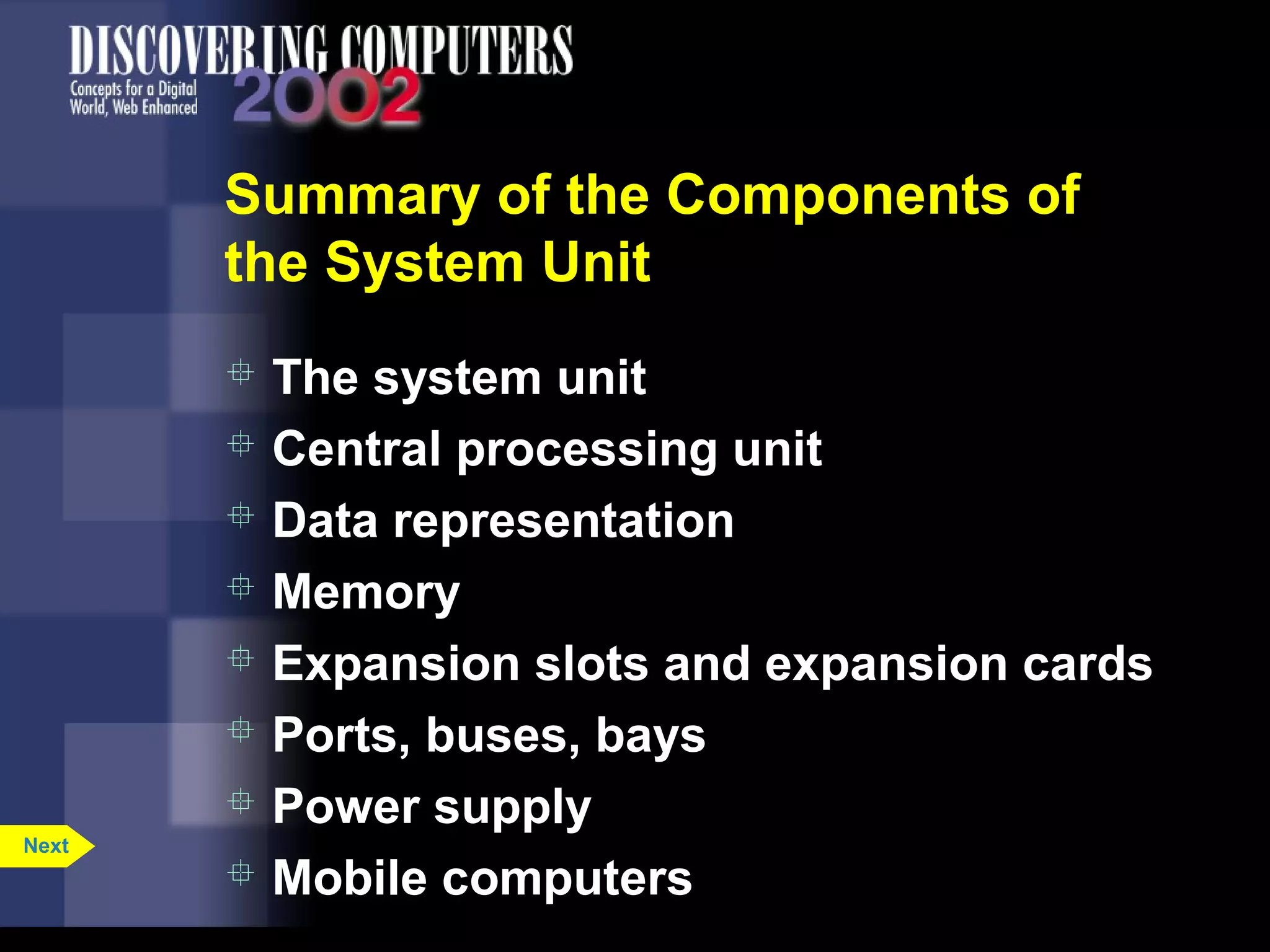 Summary of the Components of
the System Unit
 The system unit
 Central processing unit
 Data representation
 Memory
 Expansion slots and expansion cards
 Ports, buses, bays
 Power supply
 Mobile computers
Next
 