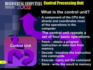 CPU
Arithmetic/
Logic Unit
(ALU)
Central Processing Unit
What is the control unit?
Control Unit
Control Unit
The control unit repeats a
set of four basic operations:
 Fetch – obtain a program
instruction or data item from
memory
 Decode - translate the instruction
into commands
 Execute - carry out the command
 Store - write the result to memory
 A component of the CPU that
directs and coordinates most
of the operations in the
computer
p. 4.5
Next
 