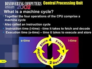 Together the four operations of the CPU comprise a
machine cycle
Also called an instruction cycle
• Execution time (e-time) – time it takes to execute and store
e-time
• Instruction time (i-time) - time it takes to fetch and decode
i-time
Central Processing Unit
What is a machine cycle?
p. 4.6
Next
 