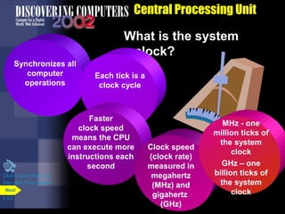 Central Processing Unit
What is the system
clock?
Synchronizes all
computer
operations
Each tick is a
clock cycle
Faster
clock speed
means the CPU
can execute more
instructions each
second
Clock speed
(clock rate)
measured in
megahertz
(MHz) and
gigahertz
(GHz)
MHz - one
million ticks of
the system
clock
GHz – one
billion ticks of
the system
clock
Click to view Web Link
then click Clock Speed
p. 4.8
Next
 