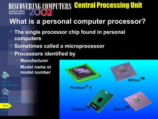 What is a personal computer processor?
 The single processor chip found in personal
computers
 Sometimes called a microprocessor
 Processors identified by
• Manufacturer
• Model name or
model number
Central Processing Unit
Click to view Web Link
then click Processors
Pentium®
4
Celeron™ Duron™
Athlon™Click to
view animation
p. 4.9
Next
 