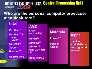 Central Processing Unit
Who are the personal computer processor
manufacturers?
Intel
Pentium®
Pentium®
II
with
MMX™
Celeron™
Xeon™
Itanium™
Used in PCs
AMD
(Intel-
compatible)
Duron™
AMD-K6®
Athlon™
with 3DNow!
™
Used in PCs
Motorola
PowerPC
Used in
Apples
Alpha
Used in
workstations
and high-end
servers
Click to
view
video
p. 4.9
Next
 
