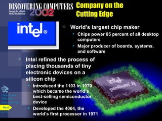 Company on the
Cutting Edge
 World’s largest chip maker
• Chips power 85 percent of all desktop
computers
• Major producer of boards, systems,
and software
 Intel refined the process of
placing thousands of tiny
electronic devices on a
silicon chip
• Introduced the 1103 in 1970
which became the world’s
best-selling semiconductor
device
• Developed the 4004, the
world’s first processor in 1971
Click to view
Web Link
then click Intel
p. 4.10
Next
 