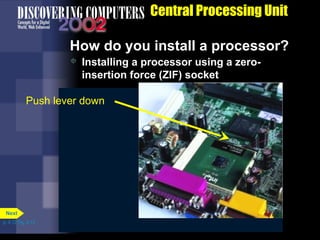 Lift lever
 Installing a processor using a zero-
insertion force (ZIF) socket
How do you install a processor?
Central Processing Unit
Insert chip
Push lever down
p. 4.12 Fig. 4-12
Next
 
