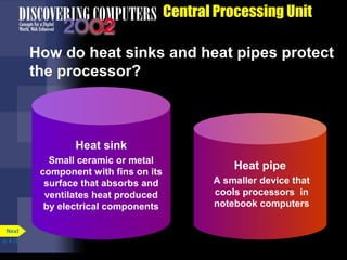Central Processing Unit
How do heat sinks and heat pipes protect
the processor?
Heat sink
Small ceramic or metal
component with fins on its
surface that absorbs and
ventilates heat produced
by electrical components
Heat pipe
A smaller device that
cools processors in
notebook computers
p. 4.12
Next
 