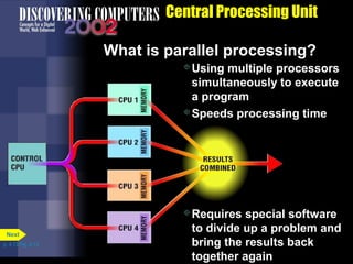Central Processing Unit
What is parallel processing?
Using multiple processors
simultaneously to execute
a program
Speeds processing time
Requires special software
to divide up a problem and
bring the results back
together again
p. 4.13 Fig. 4-13
Next
 