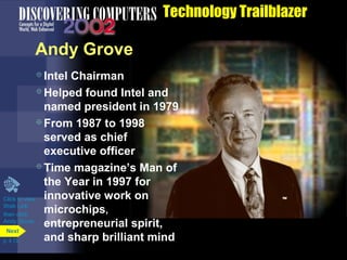 Technology Trailblazer
Andy Grove
Click to view
Web Link
then click
Andy Grove
Intel Chairman
Helped found Intel and
named president in 1979
From 1987 to 1998
served as chief
executive officer
Time magazine’s Man of
the Year in 1997 for
innovative work on
microchips,
entrepreneurial spirit,
and sharp brilliant mindp. 4.13
Next
 