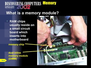 Memory
What is a memory module?
dual inline
memory module
(DIMM)
memory chip
 RAM chips
usually reside on
a small circuit
board which
inserts into
motherboard
p. 4.18 Fig. 4-21
Next
 