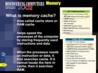 Memory
What is memory cache?
 Also called cache store or
RAM cache
 Helps speed the
processes of the computer
by storing frequently used
instructions and data
 When the processor needs
an instruction or data, it
first searches cache. If it
cannot locate the item in
cache, then it searches
RAM.
Click to view
Web Link then
click Cache
p. 4.20 Fig. 4-24
Next
 